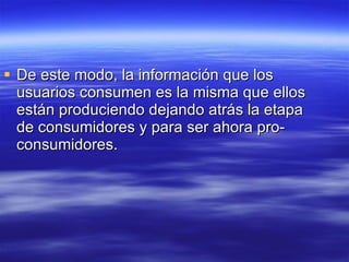 De este modo, la información que los usuarios consumen es la misma que ellos están produciendo dejando atrás la etapa de consumidores y para ser ahora pro-consumidores. 