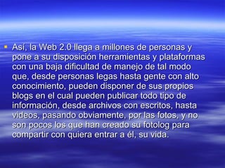 Así, la Web 2.0 llega a millones de personas y pone a su disposición herramientas y plataformas con una baja dificultad de manejo de tal modo que, desde personas legas hasta gente con alto conocimiento, pueden disponer de sus propios blogs en el cual pueden publicar todo tipo de información, desde archivos con escritos, hasta videos, pasando obviamente, por las fotos, y no son pocos los que han creado su fotolog para compartir con quiera entrar a él, su vida. 