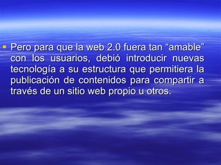 Pero para que la web 2.0 fuera tan “amable” con los usuarios, debió introducir nuevas tecnología a su estructura que permitiera la publicación de contenidos para compartir a través de un sitio web propio u otros. 