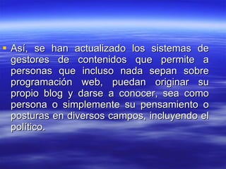 Así, se han actualizado los sistemas de gestores de contenidos que permite a personas que incluso nada sepan sobre programación web, puedan originar su propio blog y darse a conocer, sea como persona o simplemente su pensamiento o posturas en diversos campos, incluyendo el político. 