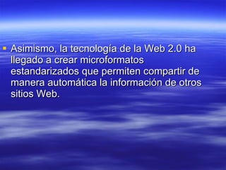 Asimismo, la tecnología de la Web 2.0 ha llegado a crear microformatos estandarizados que permiten compartir de manera automática la información de otros sitios Web.  