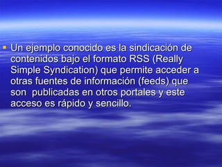 Un ejemplo conocido es la sindicación de contenidos bajo el formato RSS (Really Simple Syndication) que permite acceder a otras fuentes de información (feeds) que son  publicadas en otros portales y este acceso es rápido y sencillo. 