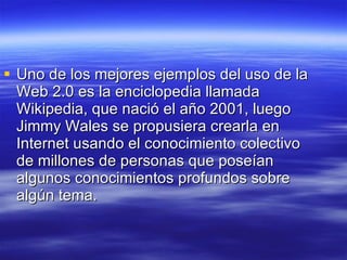 Uno de los mejores ejemplos del uso de la Web 2.0 es la enciclopedia llamada Wikipedia, que nació el año 2001, luego Jimmy Wales se propusiera crearla en Internet usando el conocimiento colectivo de millones de personas que poseían algunos conocimientos profundos sobre algún tema. 