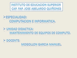 INSTITUTO DE EDUCACION SUPERIOR  CAP. FAP. JOSE ABELARDO QUIÑONES ,[object Object],        Computacion e informatica. ,[object Object],         mantenimiento de equipos de computo. ,[object Object],                         MOGOLLON GARCIA MANUEL. 
