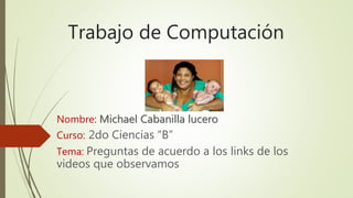Trabajo de Computación
Nombre: Michael Cabanilla lucero
Curso: 2do Ciencias “B”
Tema: Preguntas de acuerdo a los links de los
videos que observamos
 
