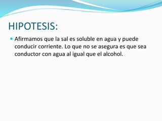 HIPOTESIS:
 Afirmamos que la sal es soluble en agua y puede
conducir corriente. Lo que no se asegura es que sea
conductor con agua al igual que el alcohol.
 