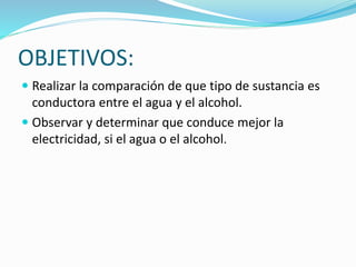 OBJETIVOS:
 Realizar la comparación de que tipo de sustancia es
conductora entre el agua y el alcohol.
 Observar y determinar que conduce mejor la
electricidad, si el agua o el alcohol.
 