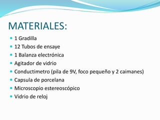 MATERIALES:
 1 Gradilla
 12 Tubos de ensaye
 1 Balanza electrónica
 Agitador de vidrio
 Conductimetro (pila de 9V, foco pequeño y 2 caimanes)
 Capsula de porcelana
 Microscopio estereoscópico
 Vidrio de reloj
 