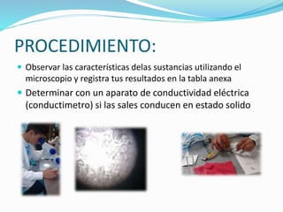 PROCEDIMIENTO:
 Observar las características delas sustancias utilizando el
microscopio y registra tus resultados en la tabla anexa
 Determinar con un aparato de conductividad eléctrica
(conductimetro) si las sales conducen en estado solido
 