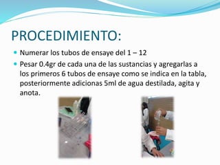 PROCEDIMIENTO:
 Numerar los tubos de ensaye del 1 – 12
 Pesar 0.4gr de cada una de las sustancias y agregarlas a
los primeros 6 tubos de ensaye como se indica en la tabla,
posteriormente adicionas 5ml de agua destilada, agita y
anota.
 