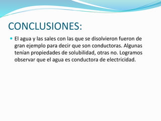 CONCLUSIONES:
 El agua y las sales con las que se disolvieron fueron de
gran ejemplo para decir que son conductoras. Algunas
tenían propiedades de solubilidad, otras no. Logramos
observar que el agua es conductora de electricidad.
 