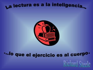 La lectura es a la inteligencia... ...lo que el ejercicio es al cuerpo. Richard Steele 