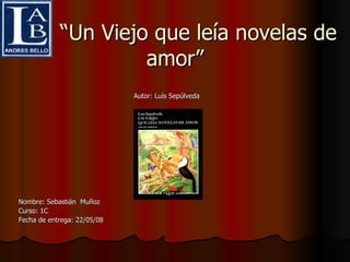 “ Un Viejo que leía novelas de amor” Autor: Luís Sepúlveda Nombre: Sebastián  Muñoz Curso: 1C Fecha de entrega: 22/05/08 