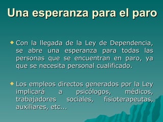 Una esperanza para el paro Con la llegada de la Ley de Dependencia, se abre una esperanza para todas las personas que se encuentran en paro, ya que se necesita personal cualificado. Los empleos directos generados por la Ley implicará a psicólogos, médicos, trabajadores sociales, fisioterapeutas, auxiliares, etc... 