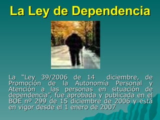 La Ley de Dependencia La “Ley 39/2006 de 14  diciembre, de Promoción de la Autonomía Personal y Atención a las personas en situación de dependencia”, fue aprobada y publicada en el BOE nº 299 de 15 diciembre de 2006 y está en vigor desde el 1 enero de 2007  