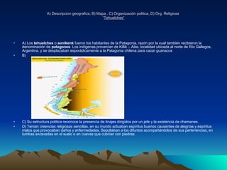 A) Descripcion geografica, B) Mapa , C) Organización politica, D) Org. Religiosa  “ Tehuelches” A) Los  tehuelches  o  aonikenk  fueron los habitantes de la Patagonia, razón por la cual también recibieron la denominación de  patagones . Los indígenas provenían de Killik – Aike, localidad ubicada al norte de Río Gallegos, Argentina, y se desplazaban esporádicamente a la Patagonia chilena para cazar guanacos  B)  C) Su estructura politica reconoce la presencia de linajes dirigidos por un jefe y la existencia de chamanes.  D) Tenían creencias religiosas sencillas, en su mundo actuaban espíritus buenos causantes de alegrías y espíritus malos que provocaban daños y enfermedades. Sepultaban a los difuntos acompañándolos de sus pertenencias, en tumbas excavadas en el suelo o en cuevas que cubrían con piedras. 
