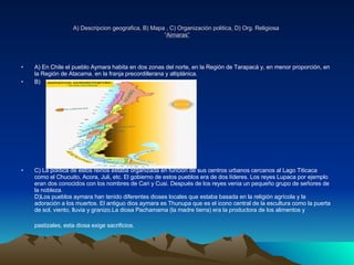 A) Descripcion geografica, B) Mapa , C) Organización politica, D) Org. Religiosa   “ Aimaras” A) En Chile el pueblo Aymara habita en dos zonas del norte, en la Región de Tarapacá y, en menor proporción, en la Región de Atacama. en la franja precordillerana y altiplánica. B) C) La política de estos reinos estaba organizada en función de sus centros urbanos cercanos al Lago Titicaca como el Chucuito, Acora, Juli, etc. El gobierno de estos pueblos era de dos líderes. Los reyes Lupaca por ejemplo eran dos conocidos con los nombres de Cari y Cusi. Después de los reyes venia un pequeño grupo de señores de la nobleza. D)Los pueblos aymara han tenido diferentes dioses locales que estaba basada en la religión agrícola y la adoración a los muertos. El antiguo dios aymara es Thunupa que es el icono central de la escultura como la puerta de sol, viento, lluvia y granizo.La diosa Pachamama (la madre tierra) era la productora de los alimentos y pastizales, esta diosa exige sacrificios.   