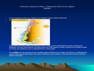 A) Descripcion geografica, B) Mapa , C) Organización politica, D) Org. Religiosa “ Huilliches” A) que ocupaban la zona que va desde el sur del Biobío hasta el Golfo de Reloncavi. B) C) La estructura social y política se basaba en el levo o tribu, que se caracterizaba por tener una estructura patrilineal. Las tribus más cercanas a los lagos del sur de Chile utilizaron la dalca, embarcación de tablas cosidas con lianas, que emplearon para su desplazamiento en dicha región. D) La  religión  se hace presente en la comunidad indígena Huilliche. Son muchas sus creencias, manifestaciones, cuentos y leyendas de éste pueblo. Para ellos Chaotroquin creó al Huilliche. Otras ideas dicen que los hombres brotaron de la tierra. 