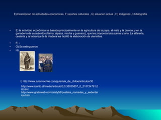 E) Descripcion de actividades economicas, F) aportes culturales , G) situacion actual , H) Imágenes ,I) bibliografia E) la actividad económica se basaba principalmente en la agricultura de la papa, el maíz y la quinoa, y en la ganadería de auquénidos (llama, alpaca, vicuña y guanaco), que les proporcionaba carne y lana. La alfarería, cestería y la labranza de la madera les facilitó la elaboración de utensilios. F) - G) Se extinguieron H) I) http://www.turismochile.com/guia/isla_de_chiloe/articulos/30 http://www.icarito.cl/medio/articulo/0,0,38035857_0_218724791,00.html http://www.gratisweb.com/cristy58/pueblos_nomades_y_sedentarios.htm 
