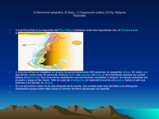 A) Descripcion geografica, B) Mapa , C) Organización politica, D) Org. Religiosa “ Picunches” A)  Los Picunches (Los mapuches del  Pikun   Mapu ) habitaban entre dos importantes ríos: el  Choapa  e  Itata   B) C)  Los picunches se instalaban en grupos de aproximadamente 300 personas, en pequeñas  aldeas . En cada  casa  que tenían, vivían unas 30 personas, entre el  padre , las  esposas , los  hijos , y otros familiares directos (su unidad básica era la  familia ). Sus costumbres establecían que los hombres mandaban o dirigían; la máxima autoridad era el padre y luego el hijo mayor. Sólo en caso de  emergencia , en especial si ocurría una  guerra , había un jefe que lideraba a los demás, el  cacique   D) Los picunches creían en la vida después de la muerte. Sus tumbas eran muy sencillas y se distinguían claramente porque sobre ellas había un montón de tierra demarcado con piedras. 