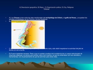 A) Descripcion geografica, B) Mapa , C) Organización politica, D) Org. Religiosa “ Chonos” A) Los  Chonos  vivían entre las islas meridionales del  archipiélago de Chiloé  y el  golfo de Penas , y ocupaban los actuales archipiélagos de los Chonos y de las Guaitecas  B) C) En cuanto a la organización política, es prácticamente nula y sólo debió respetarse la autoridad del jefe de familia y/o de la banda. D) Fueron bastantes escasas. Pese a que no existen pruebas de la existencia de un cuerpo estructurado de creencias religiosas, se piensa que rendían culto a los muertos, ya que los enterraban con sus utensilios y herramientas, con el pensamiento de que les servirían para otras vidas. 