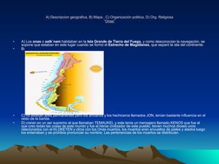 A) Descripcion geografica, B) Mapa , C) Organización politica, D) Org. Religiosa “ Onas” A) Los  onas  o  selk´nam  habitaban en la  Isla Grande de Tierra del Fuego , y como desconocían la navegación, se supone que estaban en este lugar cuando se formó el  Estrecho de Magallanes , que separó la isla del continente. B ) C) no existían jefes permanentes pero los ancianos y los hechiceros llamados JON, tenían bastante influencia en el resto de la banda.  D) creían en un ser supremo al que llamaban TEMAUKEL y este tenia un mensajero llamado KENOS que fue el que creo todas las cosas de este mundo y fue el héroe civilizador de este pueblo, tienen muchos dioses unos relacionados con el KLOKETEN y otros con los Onas muertos, los muertos eran envueltos de pieles y atados luego los enterraban y se prohibía pronunciar su nombre. Las pertenencias de los muertos se distribuían.           