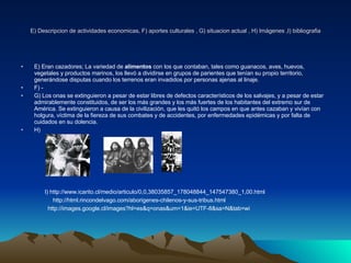 E) Descripcion de actividades economicas, F) aportes culturales , G) situacion actual , H) Imágenes ,I) bibliografia E) Eran cazadores; La variedad de  alimentos  con los que contaban, tales como guanacos, aves, huevos, vegetales y productos marinos, los llevó a dividirse en grupos de parientes que tenían su propio territorio, generándose disputas cuando los terrenos eran invadidos por personas ajenas al linaje. F) - G) Los onas se extinguieron a pesar de estar libres de defectos característicos de los salvajes, y a pesar de estar admirablemente constituidos, de ser los más grandes y los más fuertes de los habitantes del extremo sur de América. Se extinguieron a causa de la civilización, que les quitó los campos en que antes cazaban y vivían con holgura, víctima de la fiereza de sus combates y de accidentes, por enfermedades epidémicas y por falta de cuidados en su dolencia. H) I) http://www.icarito.cl/medio/articulo/0,0,38035857_178048844_147547380_1,00.html http://html.rincondelvago.com/aborigenes-chilenos-y-sus-tribus.html http://images.google.cl/images?hl=es&q=onas&um=1&ie=UTF-8&sa=N&tab=wi 