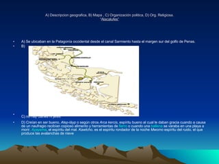 A) Descripcion geografica, B) Mapa , C) Organización politica, D) Org. Religiosa. “ Alacalufes” A) Se ubicaban en la Patagonía occidental desde el canal Sarmiento hasta el margen sur del golfo de Penas. B) C) no hay clanes ni jefes   D) Creían en ser bueno,  Alep-láyp  o según otros  Arca kercis , espíritu bueno al cual le daban gracia cuando a causa de un naufragio recibían copioso alimento y herramientas de  fierro  o cuando una  ballena  se varaba en una playa a morir.  Ayayema , el espíritu del mal.  Kawtcho , es el espíritu rondador de la noche  Mwomo  espíritu del ruido, el que produce las avalanchas de nieve  