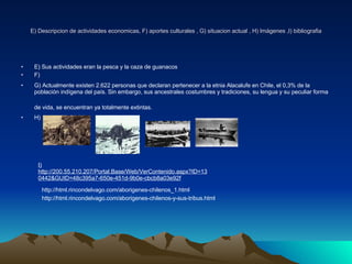 E) Descripcion de actividades economicas, F) aportes culturales , G) situacion actual , H) Imágenes ,I) bibliografia E) Sus actividades eran la pesca y la caza de guanacos F) G) Actualmente existen 2.622 personas que declaran pertenecer a la etnia Alacalufe en Chile, el 0,3% de la población indígena del país. Sin embargo, sus ancestrales costumbres y tradiciones, su lengua y su peculiar forma de vida, se encuentran ya totalmente extintas.   H)  I) http://200.55.210.207/Portal.Base/Web/VerContenido.aspx?ID=130442&GUID=48c395a7-650e-451d-9b0e-cbcb8a03e92f   http://html.rincondelvago.com/aborigenes-chilenos_1.html http://html.rincondelvago.com/aborigenes-chilenos-y-sus-tribus.html 