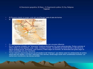 A) Descripcion geografica, B) Mapa , C) Organización politica, D) Org. Religiosa “ Yaganes” A) Ocuparos desde el margen norte del canal Beagle hasta el cabo de hornos B) C) no tenían jefes aun que los ancianos y hechiceros ejercían una gran influencia  D) Los Yamanas contaban con "shamanes" (médicos-hechiceros) con dotes sobrenaturales. Podían controlar el clima, hablar con los espíritus, curar, matar, conseguir comida , en definitiva el control del bien y del mal en la eterna dualidad de los "shamanes"; eran buenos y malos según el momento. Se alcanzaba ese grado según la edad y el prestigio era muy importante.  Tenían distintas ceremonias siendo las principales la del "shiehaus", que debían pasar los adolescentes de ambos sexos para ser adultos, y el "kina" reservado a los varones, donde luego recién eran considerados hombres. Los cantos eran monótonos y las danzas también. 