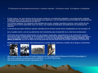 E) Descripcion de actividades economicas, F) aportes culturales , G) situacion actual , H) Imágenes ,I) bibliografia E) Esta cultura, con gran dominio de los recursos marítimos, una dieta bien adaptada y una embarcación realizada inteligentemente con las precarias herramientas que disponían y con los elementos que le brindaba la naturaleza hizo su irrupción aproximadamente en el 4.000 a.C.  Los hombres yaganes, los indígenas más australes del mundo, cazaban mamíferos marinos, como el lobo de mar, mientras que en tierra capturaban aves con lazos. Las mujeres se dedicaban principalmente a la recolección de mariscos. F) Se piensa que estos recibieron aportes culturales de los chonos cuando fueron desplazados por los europeos. Al ser un pueblo marino, uno de sus elementos más importantes para el desarrollo de su vida fue la embarcación.   G) El resto de la población laboral activa vive de trabajos ocasionales, especialmente en la construcción, turismo, servicios de hogar y restaurantes. En la actualidad se ha producido la pérdida casi generalizada de las costumbres y usos tradicionales del Pueblo Yagán, la excepción lo constituyen  las hermanas Cristina y Ursula Calderón ,  ésta última ya fallecida , que por el hecho de ser las personas de más edad de la comunidad, alcanzaron a conocer en Mejillones parte de la forma de vida tradicional de su pueblo, de las creencias y rituales, de su lengua y costumbres   H)  http://images.google.cl/images?hl=es&q=imagenes+de+los+yaganes&btnG=Buscar+im%C3%A1genes&gbv=2 http://www.quepasa.cl/medio/articulo/0,0,38035857_0_218731188,00.html http://www.prodiversitas.bioetica.org/yaganes.htm 