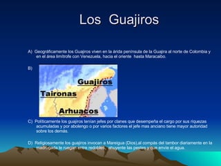 Los  Guajiros   A)  Geográficamente los Guajiros viven en la árida península de la Guajira al norte de Colombia y en el área limítrofe con Venezuela, hacia el oriente  hasta Maracaibo. B)  C)  Políticamente los guajiros tenían jefes por clanes que desempeña el cargo por sus riquezas acumuladas y por abolengo o por varios factores el jefe mas anciano tiene mayor autoridad sobre los demás. D)  Religiosamente los guajiros invocan a Mareigua (Dios),al compás del tambor diariamente en la madrugada le ruegan entre redobles,  ahuyente las pestes y que envíe el agua. 