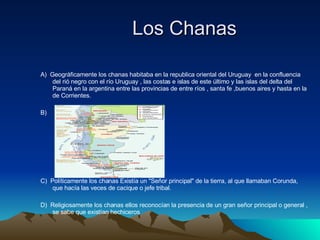 Los Chanas  A)  Geográficamente los chanas  habitaba en la republica oriental del Uruguay    en la confluencia del rió negro con el río Uruguay , las costas e islas de este último y las islas del delta del Paraná en la argentina entre las provincias de entre ríos , santa fe ,buenos aires y hasta en la de Corrientes. B) C)  Políticamente los chanas  Existía un "Señor principal" de la tierra, al que llamaban Corunda, que hacía las veces de cacique o jefe tribal. D)  Religiosamente los chanas ellos reconocían la presencia de un gran señor principal o general , se sabe que existían hechiceros  