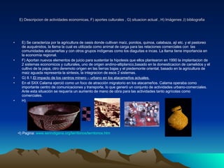 E) Descripcion de actividades economicas, F) aportes culturales , G) situacion actual , H) Imágenes ,I) bibliografia E) Se caracteriza por la agricultura de oasis donde cultivan maíz, porotos, quinoa, calabaza, ají etc. y el pastoreo de auquénidos, la llama la cual es utilizada como animal de carga para las relaciones comerciales con  las comunidades atacameñas y con otros grupos indígenas como los diaguitas e incas. La llama tiene importancia en la economía regional. F) Aportan nuevos elementos de juicio para sustentar la hipotesis que ellos plantearon en 1990 la implantacion de 2 sistemas economicos y culturales, uno de origen andino-altiplanico,basado en la domesticacion de camelidos y el cultivo de la papa, otro deremoto origen en las tierras bajas  y el piedemonte oriental, basado en la agricultura de maiz aguada representa la sintesis, la integracion de esos 2 sistemas. G) 8.1. El impacto de los centros minero – urbano en los atacameños actuales. En el SXX Calama ejerció como un foco de atracción migratorio en los atacameños. Calama operaba como importante centro de comunicaciones y transporte, lo que generó un conjunto de actividades urbano-comerciales. Ante esta situación se requería un aumento de mano de obra para las actividades tanto agrícolas como comerciales. H) I) Pagina:  www.serindigena.org /territorios/ territorios.htm 