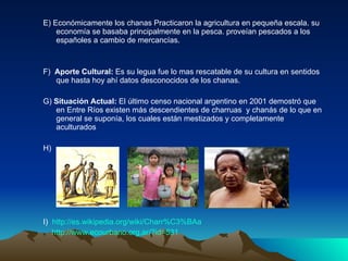 E) Económicamente los chanas  Practicaron la agricultura en pequeña escala. su economía se basaba principalmente en la pesca. proveían pescados a los españoles a cambio de mercancías. F)  Aporte Cultural:  Es su legua   fue lo mas rescatable de su cultura en sentidos que hasta hoy ahí datos desconocidos de los chanas. G)  Situación Actual:  El último censo nacional argentino en 2001 demostró que en Entre Ríos existen más descendientes de charruas  y chanás de lo que en general se suponía, los cuales están mestizados y completamente aculturados H)  I)  http://es.wikipedia.org/wiki/Charr%C3%BAa   http://www.ecourbano.org.ar/?id=531   