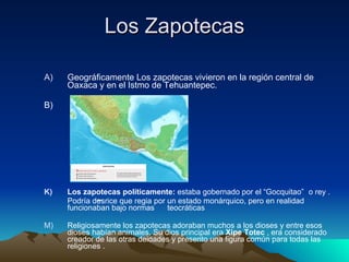 Los Zapotecas Geográficamente Los zapotecas vivieron en la región central de Oaxaca y en el Istmo de Tehuantepec.  B) Los zapotecas políticamente:  estaba gobernado por el “Gocquitao”   o rey . Podría desrice que regia por un estado monárquico, pero en realidad funcionaban bajo normas  teocráticas Religiosamente los zapotecas adoraban muchos a los dioses y entre esos dioses habían animales. Su dios principal era  Xipe Totec  , era considerado creador de las otras deidades y presento una figura común para todas las religiones . 