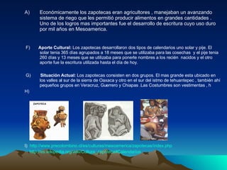 Económicamente los zapotecas eran agricultores , manejaban un avanzando sistema de riego que les permitió producir alimentos en grandes cantidades . Uno de los logros mas importantes fue el desarrollo de escritura cuyo uso duro por mil años en Mesoamerica. F)  Aporte Cultural:  Los zapotecas desarrollaron dos tipos de calendarios uno solar y pije. El solar tenia 365 días agrupados a 18 meses que se utilizaba para las cosechas  y el pije tenia 260 días y 13 meses que se utilizaba para ponerle nombres a los recién  nacidos y el otro aporte fue la escritura utilizada hasta el día de hoy. G)   Situación Actual:  Los zapotecas consisten en dos grupos. El mas grande esta ubicado en los valles al sur de la sierra de Oaxaca y otro en el sur del istmo de tehuantepec , también ahí pequeños grupos en Veracruz, Guerrero y Chiapas .Las Costumbres son vestimentas , h H) I)  http://www.precolombino.cl/es/culturas/mesoamerica/zapotecas/index.php http://es.wikipedia.org/wiki/Cultura_zapoteca#Calendarios   