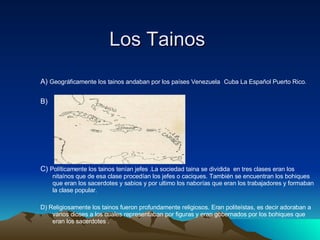 Los Tainos  A)  Geográficamente los tainos andaban por los países Venezuela   Cuba La Español Puerto Rico.   B)  C)  Políticamente los tainos tenían jefes .La sociedad taina se dividida  en tres clases eran los nitaínos que de esa clase procedían los jefes o caciques. También se encuentran los bohiques que eran los sacerdotes y sabios y por ultimo los naborías que eran los trabajadores y formaban la clase popular. D) Religiosamente los tainos fueron profundamente religiosos. Eran politeístas, es decir adoraban a varios dioses a los cuales representaban por figuras y eran gobernados por los bohiques que eran los sacerdotes . 