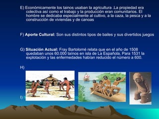 E) Económicamente los tainos usaban la agricultura .La propiedad era colectiva así como el trabajo y la producción eran comunitarios. El hombre se dedicaba especialmente al cultivo, a la caza, la pesca y a la construcción de viviendas y de canoas  F)  Aporte Cultural:  Son sus distintos tipos de bailes y sus divertidos juegos   G)  Situación Actual:  Fray  Bartolomé relata que en el año de 1508 quedaban unos 60.000 taínos en isla de La Española. Para 1531 la explotación y las enfermedades habían reducido el número a 600. H)  I)  http://www.todomonografias.com/historia/aborigenes-2/   