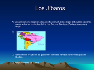 Los Jíbaros A) Geográficamente los jíbaros llegaron hace muchísimos siglos al Ecuador siguiendo aguas arriba las corrientes de los ríos Zamora, Santiago, Pastaza, Aguarico y Napo. B)  C) Políticamente los jíbaros se gobiernan como les parezca por que les gusta la libertad. D) Religiosamente los jíbaros  