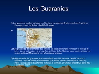 Los Guaraníes  A) Los guaraníes estaban abitados en el territorio  suroeste de Brasil, noreste de Argentina, Paraguay , parte de Bolivia y también Uruguay. B)  C)  Los guaraníes políticamente: L os jefes de las casas comunales formaban el consejo de jefes , donde se trataban los principales conflictos de la aldea. La aldea estaba dirigida por un jefe político el Mburubicha y un jefe religioso shaman . D) Religiosamente los guaraníes eran monoteístas y su dios fue tuba, creador de todo lo existente .También fueron animistas ósea que estaba rodeados de espíritus buenos y malos  que aparecían bajo formas humanas o animales. El Shaman era el brujo de la tribu y tenia gran poder. 