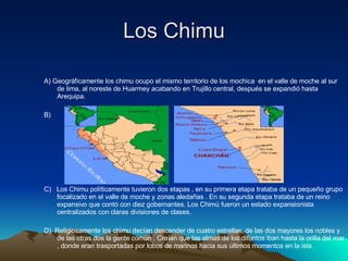 Los Chimu  A) Geográficamente los chimu ocupo el mismo territorio de los mochica  en el valle de moche al sur de lima, al noreste de Huarmey acabando en Trujillo central, después se expandió hasta Arequipa.  B) C)  Los Chimu políticamente tuvieron dos etapas , en su primera etapa trataba de un pequeño grupo focalizado en el valle de moche y zonas aledañas . En su segunda etapa trataba de un reino expansivo que contó con diez gobernantes. Los Chimú fueron un estado expansionista  centralizados con claras divisiones de clases. D)  Religiosamente los chimu decían descender de cuatro estrellas, de las dos mayores los nobles y de las otras dos la gente común . Creían que las almas de los difuntos iban hasta la orilla del mar , donde eran trasportadas por lobos de marinos hacia sus últimos momentos en la isla. 