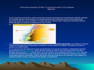A) Descripcion geografica, B) Mapa ,C) organización politica ,D) Org. Religiosa “Mapuches ” A) Los  mapuches  comenzaron a entrar en el territorio argentino empujados por la persecución española y atraídos por el ganado salvaje a partir del siglo XVII. Progresivamente fueron ocupando la zona comprendida por las provincias de San Luis, sur de Córdoba, La Pampa, Neuquén y Buenos Aires, hasta que la avanzada militar de finales del siglo XIX, los llevó a instalarse al sur del río Limay. B) C) Los mapuches se organizaban en una estructura denominada  sociedad segmentada , que indicaba un conjunto de grupos congregados por el parentesco y el territorio, los que a pesar de compartir costumbres comunes no poseían una unidad política.  D) La creencia del pueblo Mapuche se basa principalmente en el culto de los espíritus y antepasados, llamados genéricamente  Pillanes  y  Wangulén . Aparte de ellos, también se rendían culto a las fuerzas de la naturaleza, llamadas genéricamente  Ngen . Además creen en un ser superior que los gobierna, llamado  Ngenechén , que está formado principalmente por cuatro aspectos o personas; pero que antes de la influencia cristiana en esta cultura, conformaban espíritus individuales. A pesar del número de seres presentes en sus creencias, nunca erigieron un panteón de dioses propios, a la manera de los griegos o los germanos. 