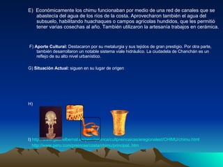 E)  Económicamente los chimu funcionaban por medio de una red de canales que se abastecía del agua de los ríos de la costa. Aprovecharon también el agua del subsuelo, habilitando huachaques o campos agrícolas hundidos, que les permitió tener varias cosechas al año. También utilizaron la artesanía trabajos en cerámica. F)  Aporte Cultural:  Destacaron por su metalurgia y sus tejidos de gran prestigio. Por otra parte, también desarrollaron un notable sistema viale hidráulico. La ciudadela de Chanchán es un reflejo de su alto nivel urbanístico. G)  Situación Actual:  siguen en su lugar de origen   H)  I)  http://www.gabrielbernat.es/peru/preinca/cultpreincaicas/eregionalest/CHIMU/chimu.html   http://www.peru.com/preincas/costa/chimu/principaL.htm   