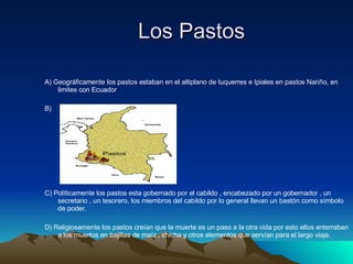 Los Pastos   A) Geográficamente los pastos estaban en el altiplano de tuquerres e Ipiales en pastos Nariño, en limites con Ecuador  B)  C) Políticamente los pastos esta gobernado por el cabildo , encabezado por un gobernador , un secretario , un tesorero, los miembros del cabildo por lo general llevan un bastón como símbolo  de poder.  D) Religiosamente los pastos creían que la muerte es un paso a la otra vida por esto ellos enterraban a los muertos en bajillas de maíz , chicha y otros elementos que servían para el largo viaje.  