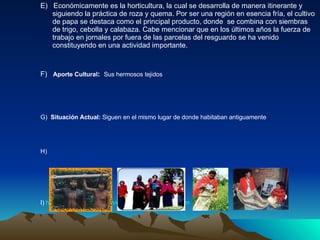 E)  Económicamente es la horticultura, la cual se desarrolla de manera itinerante y siguiendo la práctica de roza y quema. Por ser una región en esencia fría, el cultivo de papa se destaca como el principal producto, donde  se combina con siembras de trigo, cebolla y calabaza. Cabe mencionar que en los últimos años la fuerza de trabajo en jornales por fuera de las parcelas del resguardo se ha venido constituyendo en una actividad importante.   F)  Aporte Cultural :  Sus hermosos tejidos  G)   Situación Actual:  Siguen en el mismo lugar de   donde habitaban antiguamente   H)  I)  http://www.freewebs.com/crossburning/comercio.htm   