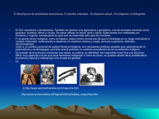 E) Descripcion de actividades economicas, F) aportes culturales , G) situacion actual , H) Imágenes ,I) bibliografia E) Son cazadores y recolectores. También se dedican a la agricultura y ganadería, cría de animales menores como guanaco, avestruz, llama y vicuña. De estos utilizan su leche, lana y carne. Estas tareas son realizadas por hombres y mujeres, exceptuando la caza que es reservada sólo para los hombres. F)  el aporte étnico indígena, como el hispano, adqui-riendo conciencia de que el mestizaje es un rasgo connatural a nuestra chilenidad, comenzando a desterrar en nosotros mismos y luego, persona a persona, actitudes discriminatorias. Junto a un cambio personal de actitud frente al indígena, son necesarias políticas sociales que, abandonando el paternalismo y la demagogia, permitan que la pobreza no continúe prevalecien-do en la población indígena.   G) A pesar de la lucha por conservar sus raices, su cultura, su identidad; los mapuches viven hoy una situacion dificil, muy parecida a la de sus otros hermanos indigenas.Y como es obvio, no quedan afuera de la problemática economica, laboral y cultural que vive el pais en general. H) I) http://www.sanmartinandes.com/mapuche.htm http://www.accionchilena.cl/Pagina%20Central/los_mapuches.htm 