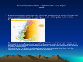 A) Descripcion geografica, B) Mapa , C) Organización politica, D) Org. Religiosa  “ Diaguitas”   A) Historicamente esta etnia se localizo los Valles Transversales, actuales regiones de Atacama y Coquimbo, estos valles son producto de los cordones andino costeros que va de este a oeste al igual que los rios, los Valles Transversales los ubicamos desde los rio Copiapo y Choapa. B) C) Las comunidades eran gobernadas por un jefe político y militar. Pero para heredar el cargo, no bastaba con ser el hijo del jefe: el heredero debía demostrar que tenía condiciones para mandar, de este modo a la llegada de los españoles, el territorio diaguita se encontraba dividido en jefaturas y señoríos. El jefe era polígamo, pero el resto de la población era monogámica  D) Creían en el rayo y en el trueno, considerados dioses de los Andes, conectados con la Madre Tierra. Sus hechiceros, además de dirigir las ceremonias, curaban las enfermedades. 