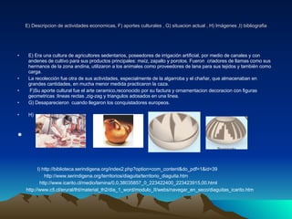 E) Descripcion de actividades economicas, F) aportes culturales , G) situacion actual , H) Imágenes ,I) bibliografia E)  Era una cultura de agricultores sedentarios, poseedores de irrigación artificial, por medio de canales y con andenes de cultivo para sus productos principales: maíz, zapallo y porotos.  Fueron  criadores de llamas como sus hermanos de la zona andina, utilizaron a los animales como proveedores de lana para sus tejidos y también como carga. La recolección fue otra de sus actividades, especialmente de la algarroba y el chañar, que almacenaban en grandes cantidades, en mucha menor medida practicaron la caza. F)Su aporte cultural fue el arte ceramico,reconocido por su factura y ornamentacion decoracion con figuras geometricas :lineas rectas ,zig-zag y triangulos adosados en una linea. G) Desaparecieron  cuando llegaron los conquistadores europeos. H)   I) http://biblioteca.serindigena.org/index2.php?option=com_content&do_pdf=1&id=39 http://www.serindigena.org/territorios/diaguita/territorio_diaguita.htm http://www.icarito.cl/medio/lamina/0,0,38035857_0_223422400_223423915,00.html http://www.c5.cl/erural/tht/material_th2/dia_1_word/modulo_II/webs/navegar_en_seco/diaguitas_icarito.htm 