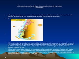 A) Descripción geográfica, B) Mapa ,C) organización política ,D) Org. Reliosa “ Huehuenches” A) Un grupo de aborígenes denominados montañeses bajó desde la Cordillera de los Andes y sentó en el sur de Mendoza, sudoeste de San Luis, noroeste de La Pampa y la mitad occidental de Neuquén.  B) C) Diversas bandas que formaban este pueblo estaban dirigidas por un solo cacique; el que era elegido de acuerdo a los meritos mostrados por los guerreros en combate. La principal funcion de este cacique eras la de representar a las distintas bandas pehuenches frente a otros pueblos indigenas y antes los indigenas – criollos, firmando acuerdos y tratados con esto. D)En su religión se señala la existencia de un dios supremo llamado gamakia (el cacique). Rara vez se le rogaba directamente sino que se dirigían a los espíritus de los antepasados, para que intercediesen, este dios supremo tenia esposa, de nombre gamkiatsëm, y también había otros muchos dioses. Un genio del mal recibía el nombre de gualichu el cual enviaba la enfermedad y la muerte. 